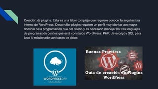 Creación de plugins. Esta es una labor compleja que requiere conocer la arquitectura
interna de WordPress. Desarrollar plugins requiere un perfil muy técnico con mayor
dominio de la programación que del diseño y es necesario manejar los tres lenguajes
de programación con los que está construido WordPress: PHP, Javascript y SQL para
todo lo relacionado con bases de datos
 