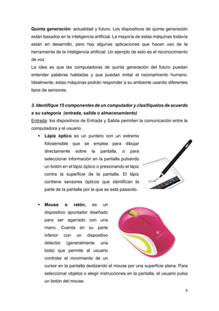 6
Quinta generación: actualidad y futuro. Los dispositivos de quinta generación
están basados en la inteligencia artificial. La mayoría de estas máquinas todavía
están en desarrollo, pero hay algunas aplicaciones que hacen uso de la
herramienta de la inteligencia artificial. Un ejemplo de esto es el reconocimiento
de voz.
La idea es que las computadoras de quinta generación del futuro puedan
entender palabras habladas y que puedan imitar el razonamiento humano.
Idealmente, estas máquinas podrán responder a su ambiente usando diferentes
tipos de sensores.
3. Identifique 15 componentes de un computador y clasifíquelos de acuerdo
a su categoría (entrada, salida o almacenamiento)
Entrada: los dispositivos de Entrada y Salida permiten la comunicación entre la
computadora y el usuario.
 Lápiz óptico es un puntero con un extremo
fotosensible que se emplea para dibujar
directamente sobre la pantalla, o para
seleccionar información en la pantalla pulsando
un botón en el lápiz óptico o presionando el lápiz
contra la superficie de la pantalla. El lápiz
contiene sensores ópticos que identifican la
parte de la pantalla por la que se está pasando.
 Mouse o ratón, es un
dispositivo apuntador diseñado
para ser agarrado con una
mano. Cuenta en su parte
inferior con un dispositivo
detector (generalmente una
bola) que permite al usuario
controlar el movimiento de un
cursor en la pantalla deslizando el mouse por una superficie plana. Para
seleccionar objetos o elegir instrucciones en la pantalla, el usuario pulsa
un botón del mouse.
 