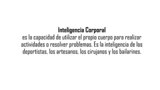 Inteligencia Corporal
es la capacidad de utilizar el propio cuerpo para realizar
actividades o resolver problemas. Es la inteligencia de los
deportistas, los artesanos, los cirujanos y los bailarines.
 
