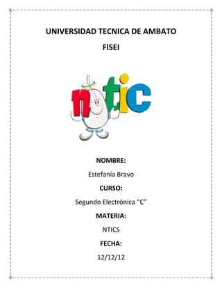 UNIVERSIDAD TECNICA DE AMBATO
              FISEI




            NOMBRE:
          Estefanía Bravo
             CURSO:
      Segundo Electrónica “C”
            MATERIA:
              NTICS
              FECHA:
             12/12/12
 