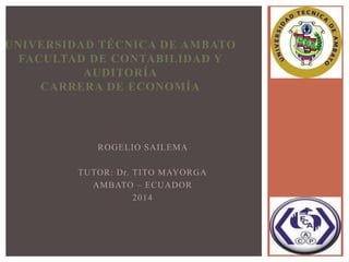 ROGELIO SAILEMA
TUTOR: Dr. TITO MAYORGA
AMBATO – ECUADOR
2014
UNIVERSIDAD TÉCNICA DE AMBATO
FACULTAD DE CONTABILIDAD Y
AUDITORÍA
CARRERA DE ECONOMÍA
 