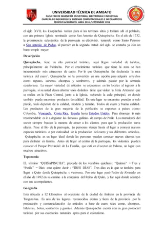 UNIVERSIDAD TÉCNICA DE AMBATO
FACULTAD DE INGENIERÍA EN SISTEMAS, ELECTRÓNICA E INDUSTRIAL
CARRERA DE INGENIERÍA EN SISTEMAS COMPUTACIONALES E INFORMÁTICOS
PERÍODO ACADÉMICO: ABRIL 2016 /SEPTIEMBRE 2016
el siglo XVII, los kisapinchas toman para sí los terrenos altos y forman allí el poblado,
con una primera Iglesia nominada como San Antonio de Quisapincha. En el año de 1732,
la prominencia eclesiástica de la parroquia se efectivizó, teniendo como Santo Patrono
a San Antonio de Padua, al parecer en la segunda mitad del siglo se contaba ya con un
buen templo mayor.
Descripción
Quisapincha, tiene un alto potencial turístico, aquí llegan variedad de turistas,
principalmente de Pichincha. Por el crecimiento turístico que tiene la zona se han
incrementado más almacenes de cuero. Por lo que Quisapincha fue declarada ‘la ruta
turística del cuero’. Quisapincha se ha convertido en una opción para adquirir artículos
como zapatos, carteras, chompas y sombreros, y además pasear por la serranía
ecuatoriana. La mayor variedad de artículos se encuentran en los locales al ingreso a la
parroquia, si su usted desea ahorrar unos dolaritos tiene que visitar la Feria Artesanal que
se realiza en la Plaza Central, junto a la Iglesia, subiendo la calle principal, en donde
también puede encontrar productos de calidad. En este lugar se encuentra prendas a todo
precio, todo depende de la calidad, modelo y tamaño. Todos de cuero y buena calidad.
Los productos de la gran mayoría de la población se exportan a países como:
Colombia, Venezuela, Costa Rica, España hasta Estados Unidos. Para almorzar lo más
recomendable es ir a degustar las famosas gallinas de campo de Pinllo Los moradores del
sector siempre buscan la manera de atraer a los clientes para que la producción surta
efecto. Pese al frío de la parroquia, las personas vienen hasta el lugar a conocer nuevos
espacios turísticos o por curiosidad de la producción del cuero y sus diferentes artículos.
 Quisapincha es un lugar ideal donde las personas pueden conocer nuevas alternativas
para disfrutar en familia. Antes de llegar al centro de la parroquia, los visitantes pueden
conocer el Parque Provincial de La Familia, que está en el sector de Palama, un lugar con
muchos atractivos.
Toponomia
EL término “QUISAPINCHA”, procede de los vocablos quichuas: “Quimsa” = Tres y
“Punlla” = Días; esto quiere decir : “TRES DÍAS”. Tres días es lo que se tardaba para
llegar a Quito desde Quisapincha o viceversa. Por este lugar pasó Pedro de Alvarado en
el año de 1492 en su camino a la conquista del Reino de Quito, y fue aquí donde acampó
con sus acompañantes.
Geografía
Está ubicada a 12 kilómetros al occidente de la ciudad de Ambato en la provincia de
Tungurahua. Es uno de los lugares reconocidos dentro y fuera de la provincia por la
producción y comercialización de artículos a base de cuero tales como, chompas,
billeteras, botas, sombreros y guantes. Además Quisapincha cuenta con un gran potencial
turístico por sus escenarios naturales aptos para el ecoturismo.
 