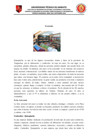 UNIVERSIDAD TÉCNICA DE AMBATO
FACULTAD DE INGENIERÍA EN SISTEMAS, ELECTRÓNICA E INDUSTRIAL
CARRERA DE INGENIERÍA EN SISTEMAS COMPUTACIONALES E INFORMÁTICOS
PERÍODO ACADÉMICO: ABRIL 2016 /SEPTIEMBRE 2016
Economía
Quisapincha es uno de los lugares reconocidos dentro y fuera de la provincia de
Tungurahua por la elaboración y confección de ropa de cuero. En este lugar ya se
encuentran grandes almacenes donde las personas pueden adquirir una prenda hasta con
tarjetas de crédito. Su industria del cuero se ha convertido en un referente del comercio
local, nacional e internacional. Las hábiles manos de sus artesanos transforman la materia
prima -el cuero- en auténticas joyas textiles que están a disposición de todas las personas
que visitan este hermoso lugar. El comercio en el centro de la comunidad se incrementó
hace unos 4 años atrás, anteriormente la gente vendía sus productos en la feria o mediante
encargos de clientes de Quito, Tulcán, Ambato y otras ciudades del país, incluso
extranjeros quienes llegan a comprar. La feria se mantiene, han pasado más de 10 años
en que los artesanos se dedican a ofrecer el producto. Por la década de los 80, muchas
personas eran operarios en talleres de Ambato. Después de unos 16 años se
independizaron y por el 97 se dedicaban a elaborar en sus propios talleres y en la
comunidad.
Feria Artesanal
La feria artesanal del cuero se realiza los días sábados, domingos y feriados en la Plaza
Central, frente a la Iglesia en donde se encuentra productos de calidad a precios cómodos
que están al alcance de toda de toda clase social. La feria se empieza a partir de las 07:00
y culmina a las 18:00.
Curtiembre Quisapincha
Es una empresa familiar dedicada a la producción de todo tipo de cuero para vestimenta,
calzado y tapicería, además de esto se dedica a la fabricación de artículos en cuero como:
chaquetas, chalecos, pantalones, carteras, cinturones, accesorios y calzado en diferentes
estilos. Curtiembre Quisapincha es una empresa que desde hace años ha tenido la
 