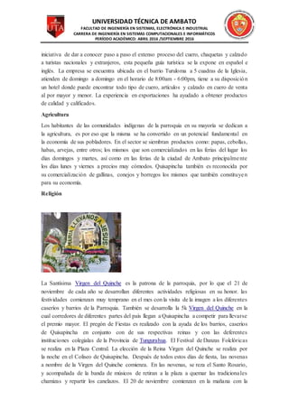 UNIVERSIDAD TÉCNICA DE AMBATO
FACULTAD DE INGENIERÍA EN SISTEMAS, ELECTRÓNICA E INDUSTRIAL
CARRERA DE INGENIERÍA EN SISTEMAS COMPUTACIONALES E INFORMÁTICOS
PERÍODO ACADÉMICO: ABRIL 2016 /SEPTIEMBRE 2016
iniciativa de dar a conocer paso a paso el extenso proceso del cuero, chaquetas y calzado
a turistas nacionales y extranjeros, esta pequeña guía turística se la expone en español e
inglés. La empresa se encuentra ubicada en el barrio Turuloma a 5 cuadras de la Iglesia,
atienden de domingo a domingo en el horario de 8:00am - 6:00pm, tiene a su disposición
un hotel donde puede encontrar todo tipo de cuero, artículos y calzado en cuero de venta
al por mayor y menor. La experiencia en exportaciones ha ayudado a obtener productos
de calidad y calificados.
Agricultura
Los habitantes de las comunidades indígenas de la parroquia en su mayoría se dedican a
la agricultura, es por eso que la misma se ha convertido en un potencial fundamental en
la economía de sus pobladores. En el sector se siembran productos como: papas, cebollas,
habas, arvejas, entre otros; los mismos que son comercializados en las ferias del lugar los
días domingos y martes, así como en las ferias de la ciudad de Ambato principalmente
los días lunes y viernes a precios muy cómodos. Quisapincha también es reconocida por
su comercialización de gallinas, conejos y borregos los mismos que también constituyen
para su economía.
Religión
La Santísima Virgen del Quinche es la patrona de la parroquia, por lo que el 21 de
noviembre de cada año se desarrollan diferentes actividades religiosas en su honor. las
festividades comienzan muy temprano en el mes con la visita de la imagen a los diferentes
caseríos y barrios de la Parroquia. También se desarrolla la 5k Virgen del Quinche en la
cual corredores de diferentes partes del país llegan a Quisapincha a competir para llevarse
el premio mayor. El pregón de Fiestas es realizado con la ayuda de los barrios, caseríos
de Quisapincha en conjunto con de sus respectivas reinas y con las deferentes
instituciones colegialas de la Provincia de Tungurahua. El Festival de Danzas Folclóricas
se realiza en la Plaza Central. La elección de la Reina Virgen del Quinche se realiza por
la noche en el Coliseo de Quisapincha. Después de todos estos días de fiesta, las novenas
a nombre de la Virgen del Quinche comienza. En las novenas, se reza el Santo Rosario,
y acompañada de la banda de músicos de retiran a la plaza a quemar las tradicionales
chamizas y repartir los canelazos. El 20 de noviembre comienzan en la mañana con la
 