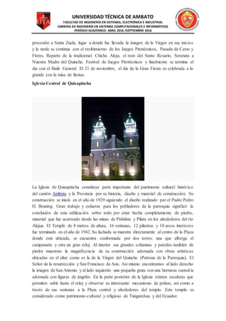 UNIVERSIDAD TÉCNICA DE AMBATO
FACULTAD DE INGENIERÍA EN SISTEMAS, ELECTRÓNICA E INDUSTRIAL
CARRERA DE INGENIERÍA EN SISTEMAS COMPUTACIONALES E INFORMÁTICOS
PERÍODO ACADÉMICO: ABRIL 2016 /SEPTIEMBRE 2016
procesión a Santa Zuela, lugar a donde fue llevada la imagen de la Virgen en sus inicios
y la tarde se continua con el recibimiento de los Juegos Pirotécnicos, Pasada de Ceras y
Flores, Reparto de la tradicional Chicha Aloja, el rezo del Santo Rosario, Serenata a
Nuestra Madre del Quinche, Festival de Juegos Pirotécnicos y finalmente se termina el
día con el Baile General. El 21 de noviembre, el día de la Gran Fiesta es celebrada a lo
grande con la misa de fiestas.
Iglesia Central de Quisapincha
La Iglesia de Quisapincha constituye parte importante del patrimonio cultural histórico
del cantón Ambato y la Provincia por su historia, diseño y material de construcción. Su
construcción se inició en el año de 1929 siguiendo el diseño realizado por el Padre Pedro
H. Bruning. Gran trabajo y esfuerzo para los pobladores de la parroquia significó la
conclusión de esta edificación sobre todo por estar hecha completamente de piedra,
material que fue acarreado desde las minas de Pishilata y Pilata en los alrededores del río
Alajua. El Templo de 8 metros de altura, 16 ventanas, 12 pilastras y 10 arcos interiores
fue terminado en el año de 1942. Su fachada se muestra directamente al centro de la Plaza
donde está ubicada, se encuentra conformada por dos torres: una que alberga el
campanario y otra un gran reloj. Al interior sus grandes columnas y paredes también de
piedra muestran la magnificencia de su construcción adornada con obras artísticas
ubicadas en el altar como es la de la Virgen del Quinche (Patrona de la Parroquia), El
Señor de la resurrección y San Francisco de Asís. Así mismo encontramos al lado derecho
la imagen de San Antonio y al lado izquierdo una pequeña gruta con una hermosa custodia
adornada con figuras de ángeles. En la parte posterior de la Iglesia existen escaleras que
permiten subir hasta el reloj y observar su interesante mecanismo de poleas, así como a
través de sus ventanas a la Plaza central y alrededores del templo. Este templo es
considerado como patrimonio-cultural y religioso de Tungurahua y del Ecuador.
 