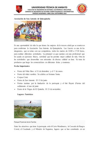 UNIVERSIDAD TÉCNICA DE AMBATO
FACULTAD DE INGENIERÍA EN SISTEMAS, ELECTRÓNICA E INDUSTRIAL
CARRERA DE INGENIERÍA EN SISTEMAS COMPUTACIONALES E INFORMÁTICOS
PERÍODO ACADÉMICO: ABRIL 2016 /SEPTIEMBRE 2016
Asociación de San Antonio de Quisapincha
Es una oportunidad de vida la que tienen las mujeres de la tercera edad que se reunieron
para conformar la Asociación San Antonio de Quisapincha. Luz Lucero es una de las
integrantes, que se reúne con sus compañeras, todos los martes de 14:00 a 17:30 horas,
para realizar diferentes actividades. La principal es que cuentan con una profesional que
los ayuda en ejercicios físicos, actividad que les permite mejor calidad de vida. Otra de
las actividades que desarrollan son artesanías de diversa calidad en lana. Se trata de
productos que luego los comercializan en diferentes ferias y reuniones.
Fecha Importantes
 Fiesta del Niño Dios: el 31 de diciembre y el 1° de enero.
 Fiesta del dulce nombre: Se celebra en Semana Santa.
 Corpus Cristi.
 Fiesta de San Antonio: El 13 de junio.
 Fiestas taurinas por la fundación de la parroquia y el Inti Raymi (Fiestas del
sol)durante el mes de junio
 Fiesta de la Virgen de El Quinche: El 21 de noviembre.
Lugares Turísticos
Parque Provincial de la Familia
Entre los atractivos que tiene la parroquia está el Cerro Mendisurco, la Cascada de Huagra
Corral, el Casahuala y el Mirador de Saguatoa, lugares que se han constituido en un
 