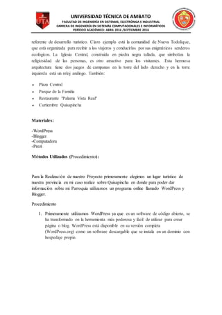 UNIVERSIDAD TÉCNICA DE AMBATO
FACULTAD DE INGENIERÍA EN SISTEMAS, ELECTRÓNICA E INDUSTRIAL
CARRERA DE INGENIERÍA EN SISTEMAS COMPUTACIONALES E INFORMÁTICOS
PERÍODO ACADÉMICO: ABRIL 2016 /SEPTIEMBRE 2016
referente de desarrollo turístico. Claro ejemplo está la comunidad de Nueva Todolique,
que está organizada para recibir a los viajeros y conducirlos por sus enigmáticos senderos
ecológicos. La Iglesia Central, construida en piedra negra tallada, que simboliza la
religiosidad de las personas, es otro atractivo para los visitantes. Esta hermosa
arquitectura tiene dos juegos de campanas en la torre del lado derecho y en la torre
izquierda está un reloj análogo. También:
 Plaza Central
 Parque de la Familia
 Restaurante "Palama Vista Real"
 Curtiembre Quisapincha
Materiales:
-WordPress
-Blogger
-Computadora
-Prezi
Métodos Utilizados (Procedimiento):
Para la Realización de nuestro Proyecto primeramente elegimos un lugar turístico de
nuestra provincia en mi caso realice sobre Quisapincha en donde para poder dar
información sobre mi Parroquia utilizamos un programa online llamado WordPress y
Blogger.
Procedimiento
1. Primeramente utilizamos WordPress ya que es un software de código abierto, se
ha transformado en la herramienta más poderosa y fácil de utilizar para crear
página o blog. WordPress está disponible en su versión completa
(WordPress.org) como un software descargable que se instala en un dominio con
hospedaje propio.
 