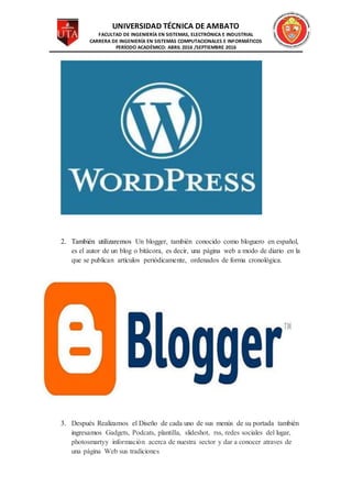 UNIVERSIDAD TÉCNICA DE AMBATO
FACULTAD DE INGENIERÍA EN SISTEMAS, ELECTRÓNICA E INDUSTRIAL
CARRERA DE INGENIERÍA EN SISTEMAS COMPUTACIONALES E INFORMÁTICOS
PERÍODO ACADÉMICO: ABRIL 2016 /SEPTIEMBRE 2016
2. También utilizaremos Un blogger, también conocido como bloguero en español,
es el autor de un blog o bitácora, es decir, una página web a modo de diario en la
que se publican artículos periódicamente, ordenados de forma cronológica.
3. Después Realizamos el Diseño de cada uno de sus menús de su portada también
ingresamos Gadgets, Podcats, plantilla, slideshot, rss, redes sociales del lugar,
photosmartyy información acerca de nuestra sector y dar a conocer atraves de
una página Web sus tradiciones
 