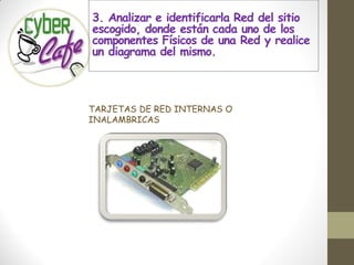 3. Analizar e identificarla Red del sitio
escogido, donde están cada uno de los
componentes Físicos de una Red y realice
un diagrama del mismo.



TARJETAS DE RED INTERNAS O
INALAMBRICAS
 