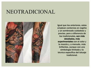 NEOTRADICIONAL
Igual que los anteriores, estos
emplean contornos en negrita
y un sombreado cuidadoso y
preciso, pero a diferencia de
los tradicionales, son más
detallados, más
experimentales con el color y
la mezcla y, a menudo, más
brillantes, aunque con una
simbología limitada y la
técnica específica del tatuaje
tradicional.
 
