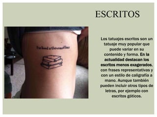 ESCRITOS
Los tatuajes escritos son un
tatuaje muy popular que
puede variar en su
contenido y forma. En la
actualidad destacan los
escritos menos exagerados,
con frases representativas y
con un estilo de caligrafía a
mano. Aunque también
pueden incluir otros tipos de
letras, por ejemplo con
escritos góticos.
 