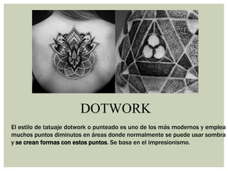 DOTWORK
El estilo de tatuaje dotwork o punteado es uno de los más modernos y emplea
muchos puntos diminutos en áreas donde normalmente se puede usar sombra
y se crean formas con estos puntos. Se basa en el impresionismo.
 