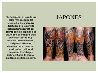 JAPONESEl arte japonés es uno de las
artes más antiguos del
tatuaje. Contiene diseños
detallados que a menudo
cubren grandes áreas del
cuerpo como la espalda o el
brazo. Este estilo sigue unas
pautas artísticas muy
estrictas: posicionamiento,
imágenes utilizadas,
dirección, color… para dar
una imagen tradicional
japonesa. Los tatuajes
incluyen: flores de cerezo,
dragones, geishas, etcétera.
 