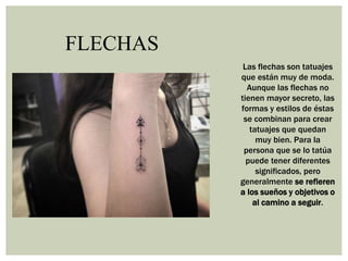 FLECHAS
Las flechas son tatuajes
que están muy de moda.
Aunque las flechas no
tienen mayor secreto, las
formas y estilos de éstas
se combinan para crear
tatuajes que quedan
muy bien. Para la
persona que se lo tatúa
puede tener diferentes
significados, pero
generalmente se refieren
a los sueños y objetivos o
al camino a seguir.
 