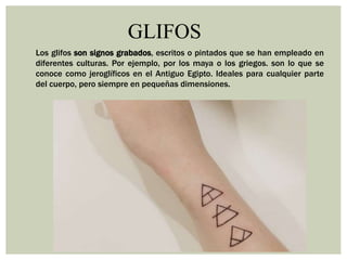 GLIFOS
Los glifos son signos grabados, escritos o pintados que se han empleado en
diferentes culturas. Por ejemplo, por los maya o los griegos. son lo que se
conoce como jeroglíficos en el Antiguo Egipto. Ideales para cualquier parte
del cuerpo, pero siempre en pequeñas dimensiones.
 