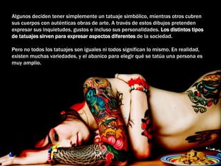 Algunos deciden tener simplemente un tatuaje simbólico, mientras otros cubren
sus cuerpos con auténticas obras de arte. A través de estos dibujos pretenden
expresar sus inquietudes, gustos e incluso sus personalidades. Los distintos tipos
de tatuajes sirven para expresar aspectos diferentes de la sociedad.
Pero no todos los tatuajes son iguales ni todos significan lo mismo. En realidad,
existen muchas variedades, y el abanico para elegir qué se tatúa una persona es
muy amplio.
 