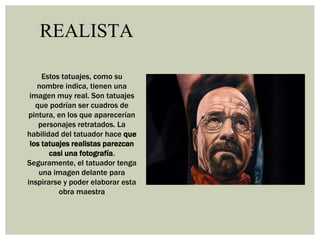 REALISTA
Estos tatuajes, como su
nombre indica, tienen una
imagen muy real. Son tatuajes
que podrían ser cuadros de
pintura, en los que aparecerían
personajes retratados. La
habilidad del tatuador hace que
los tatuajes realistas parezcan
casi una fotografía.
Seguramente, el tatuador tenga
una imagen delante para
inspirarse y poder elaborar esta
obra maestra
 