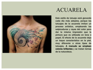 ACUARELA
Este estilo de tatuaje está ganando
cada día más adeptos, porque los
tatuajes de la acuarela imitan un
proceso artístico, empleando las
salpicaduras y rayas del color para
dar la misma impresión que la
pintura que es utilizada en lona o
papel. El efecto de la acuarela deja
un toque característico en la piel,
muy diferente a otros tipos de
tatuajes. A menudo se emplean
colores brillantes y se tratan temas
de la naturaleza.
 