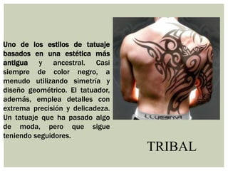 TRIBAL
Uno de los estilos de tatuaje
basados en una estética más
antigua y ancestral. Casi
siempre de color negro, a
menudo utilizando simetría y
diseño geométrico. El tatuador,
además, emplea detalles con
extrema precisión y delicadeza.
Un tatuaje que ha pasado algo
de moda, pero que sigue
teniendo seguidores.
 