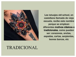 TRADICIONAL
Los tatuajes old school, en
castellano llamado de vieja
escuela, recibe este nombre
porque se emplean
diferentes motivos clásicos o
tradicionales, como pueden
ser: corazones, anclas,
espadas, cartas, serpientes,
leones barcos, etc
 
