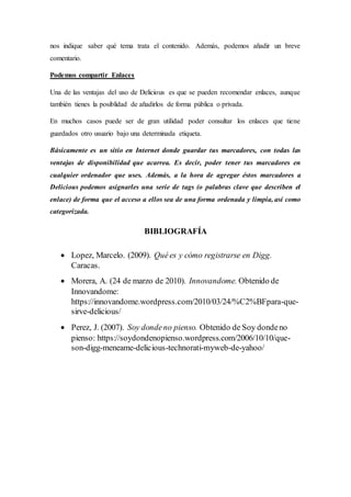 nos indique saber qué tema trata el contenido. Además, podemos añadir un breve
comentario.
Podemos compartir Enlaces
Una de las ventajas del uso de Delicious es que se pueden recomendar enlaces, aunque
también tienes la posiblidad de añadirlos de forma pública o privada.
En muchos casos puede ser de gran utilidad poder consultar los enlaces que tiene
guardados otro usuario bajo una determinada etiqueta.
Básicamente es un sitio en Internet donde guardar tus marcadores, con todas las
ventajas de disponibilidad que acarrea. Es decir, poder tener tus marcadores en
cualquier ordenador que uses. Además, a la hora de agregar éstos marcadores a
Delicious podemos asignarles una serie de tags (o palabras clave que describen el
enlace) de forma que el acceso a ellos sea de una forma ordenada y limpia, así como
categorizada.
BIBLIOGRAFÍA
 Lopez, Marcelo. (2009). Quées y cómo registrarse en Digg.
Caracas.
 Morera, A. (24 de marzo de 2010). Innovandome. Obtenido de
Innovandome:
https://innovandome.wordpress.com/2010/03/24/%C2%BFpara-que-
sirve-delicious/
 Perez, J. (2007). Soy dondeno pienso. Obtenido de Soy dondeno
pienso: https://soydondenopienso.wordpress.com/2006/10/10/que-
son-digg-meneame-delicious-technorati-myweb-de-yahoo/
 