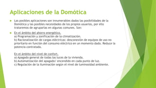 Aplicaciones de la Domótica
 Las posibles aplicaciones son innumerables dadas las posibilidades de la
Domótica y las posibles necesidades de los propios usuarios, por ello
trataremos de agruparlas en algunas comunes. Son:
 En el ámbito del ahorro energético.
a) Programación y zonificación de la climatización.
b) Racionalización de cargas eléctricas: desconexión de equipos de uso no
prioritario en función del consumo eléctrico en un momento dado. Reduce la
potencia contratada.
En el ámbito del nivel de confort.
a) Apagado general de todas las luces de la vivienda.
b) Automatización del apagado/ encendido en cada punto de luz.
c) Regulación de la iluminación según el nivel de luminosidad ambiente.
 