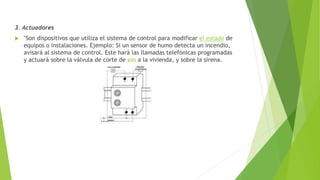 3. Actuadores
 "Son dispositivos que utiliza el sistema de control para modificar el estado de
equipos o instalaciones. Ejemplo: Si un sensor de humo detecta un incendio,
avisará al sistema de control. Este hará las llamadas telefónicas programadas
y actuará sobre la válvula de corte de gas a la vivienda, y sobre la sirena.
 