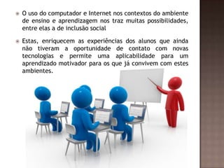 

O uso do computador e Internet nos contextos do ambiente
de ensino e aprendizagem nos traz muitas possibilidades,
entre elas a de inclusão social



Estas, enriquecem as experiências dos alunos que ainda
não tiveram a oportunidade de contato com novas
tecnologias e permite uma aplicabilidade para um
aprendizado motivador para os que já convivem com estes
ambientes.

 