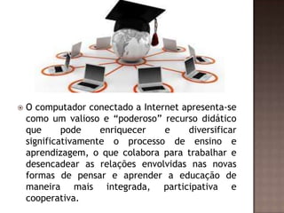 

O computador conectado a Internet apresenta-se
como um valioso e “poderoso” recurso didático
que
pode
enriquecer
e
diversificar
significativamente o processo de ensino e
aprendizagem, o que colabora para trabalhar e
desencadear as relações envolvidas nas novas
formas de pensar e aprender a educação de
maneira mais integrada, participativa e
cooperativa.

 