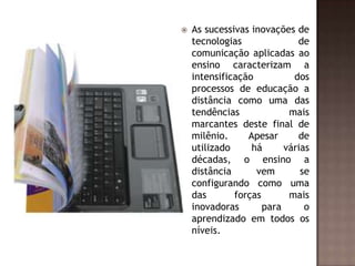 

As sucessivas inovações de
tecnologias
de
comunicação aplicadas ao
ensino caracterizam a
intensificação
dos
processos de educação a
distância como uma das
tendências
mais
marcantes deste final de
milênio.
Apesar
de
utilizado
há
várias
décadas, o ensino a
distância
vem
se
configurando como uma
das
forças
mais
inovadoras
para
o
aprendizado em todos os
níveis.

 