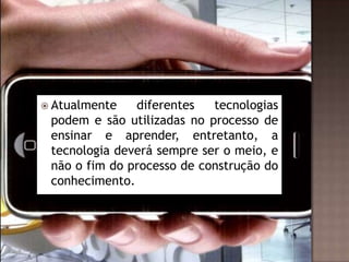  Atualmente

diferentes
tecnologias
podem e são utilizadas no processo de
ensinar e aprender, entretanto, a
tecnologia deverá sempre ser o meio, e
não o fim do processo de construção do
conhecimento.

 