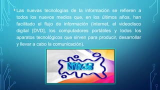 • Las nuevas tecnologías de la información se refieren a
todos los nuevos medios que, en los últimos años, han
facilitado el flujo de información (internet, el videodisco
digital [DVD], los computadores portátiles y todos los
aparatos tecnológicos que sirven para producir, desarrollar
y llevar a cabo la comunicación).
 