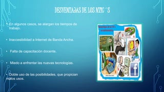 DESVENTAJAS DE LOS NTIC´S
• En algunos casos, se alargan los tiempos de
trabajo.
• Inaccesibilidad a Internet de Banda Ancha.
• Falta de capacitación docente.
• Miedo a enfrentar las nuevas tecnologías.
• Doble uso de las posibilidades, que propician
malos usos.
 