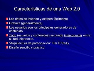 Características de una Web 2.0 Los datos se insertan y extraen fácilmente Gratuita (generalmente) Los usuarios son los principales generadores de contenido  Todo  (usuarios y contenidos) se puede  interconectar  entre si: red, hipertexto. “ Arquitectura de participación” Tim O`Reilly Diseño sencillo y práctico 