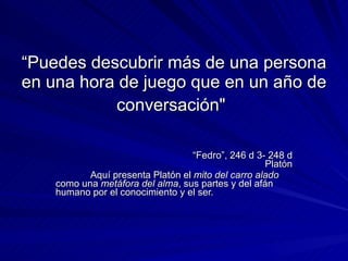 “ Puedes descubrir más de una persona en una hora de juego que en un año de conversación"   “ Fedro”,  246 d 3- 248 d Platón Aquí presenta Platón el  mito del carro alado  como una  metáfora del alma , sus partes y del afán humano por el conocimiento y el ser.   