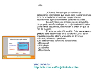 • JClic
JClic está formado por un conjunto de
aplicaciones informáticas que sirven para realizar diversos
tipos de actividades educativas: rompecabezas,
asociaciones, ejercicios de texto, palabras cruzadas ...
Las actividades se empaquetan en proyectos.
Un proyecto está formado por un conjunto de actividades
y una o más secuencias, que indican el orden en qué se
han de mostrar.
El antecesor de JClic es Clic. Esta herramienta
gratuita está desarrollada en la plataforma Java, es un
proyecto de código abierto y funciona en diversos
entornos y sistemas operativos.
JClic está formado por cuatro aplicaciones:
- JClic applet
- JClic player
- JClic author
- JClic reports
Web del Autor :
http://clic.xtec.cat/es/jclic/index.htm
 