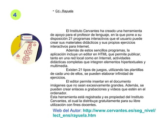 4
• Cd - Rayuela
El Instituto Cervantes ha creado una herramienta
de apoyo para el profesor de lenguaje, en la que pone a su
disposición 21 programas interactivos que el usuario puede
crear sus materiales didácticos y sus propios ejercicios
interactivos para Internet.
Además de estos sencillos programas, la
aplicación incluye un editor en HTML que permite publicar,
tanto en una red local como en Internet, actividades
didácticas completas que integren elementos hipertextuales y
multimedia.
Existen 21 tipos de juegos, utilizando las plantillas
de cada uno de ellos, se pueden elaborar infinidad de
ejercicios.
El editor permite insertar en el documento
imágenes que no sean excesivamente grandes. Además, se
pueden crear enlaces a grabaciones y vídeos que estén en el
ordenador.
Esta herramienta está registrada y es propiedad del Instituto
Cervantes, el cual la distribuye gratuitamente para su libre
utilización con fines docentes.
Web del Autor: http://www.cervantes.es/seg_nivel/
lect_ens/rayuela.htm
 