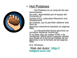 • Hot Potatoes
Hot Potatoes es un conjunto de seis
herramientas
de autor, desarrollado por el equipo del
University of
Victoria CALL Laboratory Research and
Development
de Canada, que te permiten elaborar seis
tipos de
ejercicios interactivos basados en páginas
Web
La interactividad de los ejercicios se
consigue mediante JavaScript.
Si se sabe algo de código HTML o de
JavaScript, podrá hacer cualquier cambio
que desee en la forma de trabajar de los
ejercicios o en el formato de las páginas
Web.
S.O: Windows.
Web del Autor: http://
hotpot.uvic.ca/
 