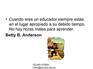 TELMO VITERI
tviteri@pucesa.edu.ec
• Cuando eres un educador siempre estás
en el lugar apropiado a su debido tiempo.
No hay horas malas para aprender.
Betty B. Anderson
 