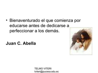 TELMO VITERI
tviteri@pucesa.edu.ec
• Bienaventurado el que comienza por
educarse antes de dedicarse a
perfeccionar a los demás.
Juan C. Abella
 