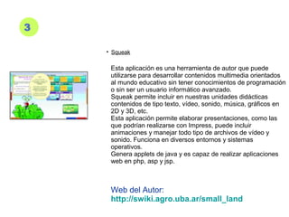 3
• Squeak
Esta aplicación es una herramienta de autor que puede
utilizarse para desarrollar contenidos multimedia orientados
al mundo educativo sin tener conocimientos de programación
o sin ser un usuario informático avanzado.
Squeak permite incluir en nuestras unidades didácticas
contenidos de tipo texto, vídeo, sonido, música, gráficos en
2D y 3D, etc.
Esta aplicación permite elaborar presentaciones, como las
que podrían realizarse con Impress, puede incluir
animaciones y manejar todo tipo de archivos de vídeo y
sonido. Funciona en diversos entornos y sistemas
operativos.
Genera applets de java y es capaz de realizar aplicaciones
web en php, asp y jsp.
Web del Autor:
http://swiki.agro.uba.ar/small_land
 