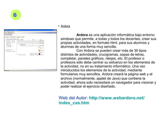 6
• Ardora
Ardora es una aplicación informática bajo entorno
windows que permite, a todas y todos los docentes, crear sus
propias actividades, en formato html, para sus alumnos y
alumnas de una forma muy sencilla.
Con Ardora se pueden crear más de 30 tipos
distintos de actividades, crucigramas, sopas de letras,
completar, paneles gráficos, relojes, etc. El profesor o
profesora sólo debe centrar su esfuerzo en los elementos de
la actividad, no en su tratamiento informático. Una vez
introducidos los elementos de la actividad, mediante
formularios muy sencillos, Ardora creará la página web y el
archivo (normalmente, applet de Java) que contiene la
actividad, ahora solo necesitará un navegador para visionar y
poder realizar el ejercicio diseñado.
Web del Autor: http://www.webardora.net/
index_cas.htm
 