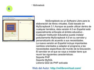 5
• MyScrapbook
MyScrapbook es un Software Libre para la
elaboración de libros virtuales. Está basado en
MyScrapbook 3.1.Aunque se puede utilizar dentro de
cualquier temática, ésta versión 4.0 en Español está
especialmente enfocada al ámbito educativo .
Cualquier Institución Educativa puede instalar
gratuitamente MyScrapbook 4.0 en su servidor y
personalizarlo de acuerdo a sus necesidades.
La nueva versión en Español incluye importantes
cambios orientados a adaptar el programa a las
necesidades específicas del mundo de la Educación.
El servidor en el que se vaya a instalar tiene que
reunir las siguientes características:
Soporte PHP
Soporte MySQL
Librería GD2 de PHP activada
Web del Autor: http://milibrovirtual.com/
 