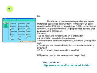7
• Lim
El sistema Lim es un entorno para la creación de
materiales educativos bajo windows, formado por un editor
de actividades (EdiLim), un visualizador (LIM) y un archivo en
formato XML (libro) que define las propiedades del libro y las
páginas que lo componen.
Ventajas:
- No es necesario instalar nada en el ordenador.
- Accesibilidad inmediata desde internet.
- Independiente del sistema operativo, hardware y navegador
web.
- Tecnología Macromedia Flash, de contrastada fiabilidad y
seguridad.
- Entorno abierto, basado en el formato XML.
LIM precisa para su funcionamento el plug-in flash.
Web del Autor:
http://www.educalim.com/cinicio.htm
 