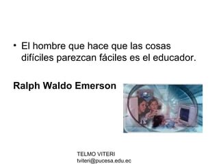 TELMO VITERI
tviteri@pucesa.edu.ec
• El hombre que hace que las cosas
difíciles parezcan fáciles es el educador.
Ralph Waldo Emerson
 