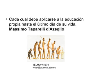 TELMO VITERI
tviteri@pucesa.edu.ec
• Cada cual debe aplicarse a la educación
propia hasta el último día de su vida.
Massimo Taparelli d'Azeglio
 