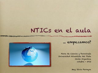 NTICs en el aula
           ... empezamos?


         Feria de Ciencia y Tecnología
       Universidad Adventista del Plata
                       Unión Argentina
                         octubre - 2012



                    Mag. Silvia Ferreyra
 