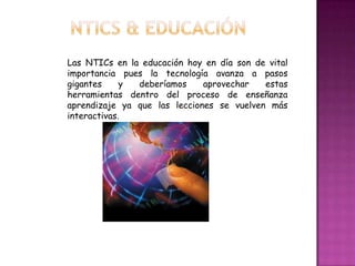 Las NTICs en la educación hoy en día son de vital
importancia pues la tecnología avanza a pasos
gigantes     y deberíamos     aprovechar   estas
herramientas dentro del proceso de enseñanza
aprendizaje ya que las lecciones se vuelven más
interactivas.
 