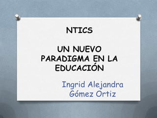 NTICS
UN NUEVO
PARADIGMA EN LA
EDUCACIÓN
Ingrid Alejandra
Gómez Ortiz
 