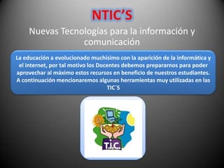 NTIC’S
    Nuevas Tecnologías para la información y
                comunicación
La educación a evolucionado muchísimo con la aparición de la informática y
 el internet, por tal motivo los Docentes debemos prepararnos para poder
aprovechar al máximo estos recursos en beneficio de nuestros estudiantes.
A continuación mencionaremos algunas herramientas muy utilizadas en las
                                    TIC´S
 